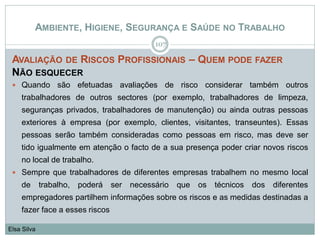AMBIENTE, HIGIENE, SEGURANÇA E SAÚDE NO TRABALHO
AVALIAÇÃO DE RISCOS PROFISSIONAIS – QUEM PODE FAZER
NÃO ESQUECER
 Quando são efetuadas avaliações de risco considerar também outros
trabalhadores de outros sectores (por exemplo, trabalhadores de limpeza,
seguranças privados, trabalhadores de manutenção) ou ainda outras pessoas
exteriores à empresa (por exemplo, clientes, visitantes, transeuntes). Essas
pessoas serão também consideradas como pessoas em risco, mas deve ser
tido igualmente em atenção o facto de a sua presença poder criar novos riscos
no local de trabalho.
 Sempre que trabalhadores de diferentes empresas trabalhem no mesmo local
de trabalho, poderá ser necessário que os técnicos dos diferentes
empregadores partilhem informações sobre os riscos e as medidas destinadas a
fazer face a esses riscos
107
Elsa Silva
 