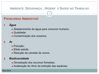 PROBLEMAS AMBIENTAIS
1. Água
 Abastecimento de água para consumo humano;
 Qualidade;
 Contaminação dos oceanos;
2. Ar
 Poluição;
 Efeito estufa;
 Redução da camada de ozono;
3. Biodiversidade
 Devastação dos recursos florestais;
 Aceleração do ritmo da extinção das espécies;
11
Elsa Silva
AMBIENTE, SEGURANÇA , HIGIENE E SAÚDE NO TRABALHO
 