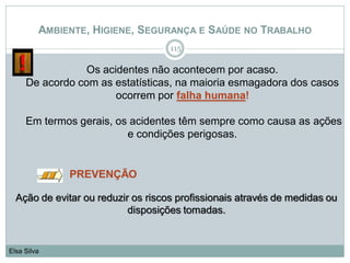 AMBIENTE, HIGIENE, SEGURANÇA E SAÚDE NO TRABALHO
115
Elsa Silva
Ação de evitar ou reduzir os riscos profissionais através de medidas ou
disposições tomadas.
PREVENÇÃO
Os acidentes não acontecem por acaso.
De acordo com as estatísticas, na maioria esmagadora dos casos
ocorrem por falha humana!
Em termos gerais, os acidentes têm sempre como causa as ações
e condições perigosas.
 