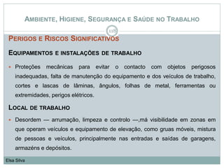 AMBIENTE, HIGIENE, SEGURANÇA E SAÚDE NO TRABALHO
PERIGOS E RISCOS SIGNIFICATIVOS
EQUIPAMENTOS E INSTALAÇÕES DE TRABALHO
 Proteções mecânicas para evitar o contacto com objetos perigosos
inadequadas, falta de manutenção do equipamento e dos veículos de trabalho,
cortes e lascas de lâminas, ângulos, folhas de metal, ferramentas ou
extremidades, perigos elétricos.
LOCAL DE TRABALHO
 Desordem — arrumação, limpeza e controlo —,má visibilidade em zonas em
que operam veículos e equipamento de elevação, como gruas móveis, mistura
de pessoas e veículos, principalmente nas entradas e saídas de garagens,
armazéns e depósitos.
118
Elsa Silva
 