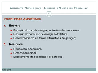 PROBLEMAS AMBIENTAIS
4. Energia
 Redução do uso de energia por fontes não renováveis;
 Redução do consumo de energia hidrelétrica;
 Desenvolvimento de fontes alternativas de geração;
5. Resíduos
 Disposição inadequada
 Geração acelerada
 Esgotamento da capacidade dos aterros
12
Elsa Silva
AMBIENTE, SEGURANÇA , HIGIENE E SAÚDE NO TRABALHO
 
