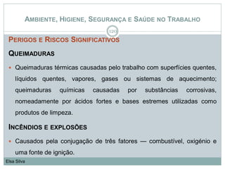 AMBIENTE, HIGIENE, SEGURANÇA E SAÚDE NO TRABALHO
PERIGOS E RISCOS SIGNIFICATIVOS
QUEIMADURAS
 Queimaduras térmicas causadas pelo trabalho com superfícies quentes,
líquidos quentes, vapores, gases ou sistemas de aquecimento;
queimaduras químicas causadas por substâncias corrosivas,
nomeadamente por ácidos fortes e bases estremes utilizadas como
produtos de limpeza.
INCÊNDIOS E EXPLOSÕES
 Causados pela conjugação de três fatores — combustível, oxigénio e
uma fonte de ignição.
120
Elsa Silva
 