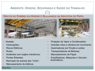 AMBIENTE, HIGIENE, SEGURANÇA E SAÚDE NO TRABALHO
RISCOS NO DOMÍNIO DA HIGIENE E SEGURANÇA NA INDUSTRIA DE PAPEL
122
Elsa Silva
 Quedas;
 Intoxicações;
 Riscos Elétricos;
 Ruído;
 Acidentes com órgãos mecânicos;
 Pontes Rolantes;
 Remoção de arames das “Units”;
 Manuseamento de Aditivos;
 Projeção de Vapor e Condensados;
 Grandes rolos e cilindros em movimento;
 Queimaduras por fricção e outras;
 Transportadores de Bobines;
 Manuseamento de Papel;
 Empilhadores, Máquinas e Veículos
Automáticos.
 