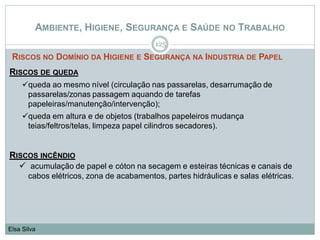 AMBIENTE, HIGIENE, SEGURANÇA E SAÚDE NO TRABALHO
RISCOS NO DOMÍNIO DA HIGIENE E SEGURANÇA NA INDUSTRIA DE PAPEL
125
Elsa Silva
RISCOS DE QUEDA
queda ao mesmo nível (circulação nas passarelas, desarrumação de
passarelas/zonas passagem aquando de tarefas
papeleiras/manutenção/intervenção);
queda em altura e de objetos (trabalhos papeleiros mudança
teias/feltros/telas, limpeza papel cilindros secadores).
RISCOS INCÊNDIO
 acumulação de papel e cóton na secagem e esteiras técnicas e canais de
cabos elétricos, zona de acabamentos, partes hidráulicas e salas elétricas.
 