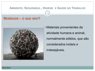 RESÍDUOS – O QUE SÃO?
13
Elsa Silva
AMBIENTE, SEGURANÇA , HIGIENE E SAÚDE NO TRABALHO
• Materiais provenientes da
atividade humana e animal,
normalmente sólidos, que são
considerados inúteis e
indesejáveis.
 