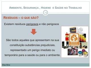 RESÍDUOS – O QUE SÃO?
14
Elsa Silva
AMBIENTE, SEGURANÇA , HIGIENE E SAÚDE NO TRABALHO
Existem resíduos perigosos e não perigosos
São todos aqueles que apresentam na sua
constituição substâncias prejudiciais,
representado um perigo imediato ou
temporário para a saúde ou para o ambiente.
 