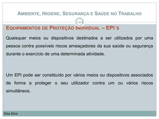 AMBIENTE, HIGIENE, SEGURANÇA E SAÚDE NO TRABALHO
EQUIPAMENTOS DE PROTEÇÃO INDIVIDUAL – EPI´S
Quaisquer meios ou dispositivos destinados a ser utilizados por uma
pessoa contra possíveis riscos ameaçadores da sua saúde ou segurança
durante o exercício de uma determinada atividade.
Um EPI pode ser constituído por vários meios ou dispositivos associados
de forma a proteger o seu utilizador contra um ou vários riscos
simultâneos.
140
Elsa Silva
 