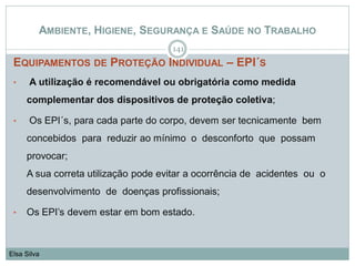 AMBIENTE, HIGIENE, SEGURANÇA E SAÚDE NO TRABALHO
EQUIPAMENTOS DE PROTEÇÃO INDIVIDUAL – EPI´S
• A utilização é recomendável ou obrigatória como medida
complementar dos dispositivos de proteção coletiva;
• Os EPI´s, para cada parte do corpo, devem ser tecnicamente bem
concebidos para reduzir ao mínimo o desconforto que possam
provocar;
A sua correta utilização pode evitar a ocorrência de acidentes ou o
desenvolvimento de doenças profissionais;
• Os EPI’s devem estar em bom estado.
141
Elsa Silva
 