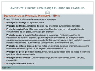 AMBIENTE, HIGIENE, SEGURANÇA E SAÚDE NO TRABALHO
EQUIPAMENTOS DE PROTEÇÃO INDIVIDUAL – EPI´S
Podem dividir-se em termos da zona corporal a proteger:
 Proteção da cabeça – Capacete; touca
 Proteção auditiva: Abafadores de ruído (ou protetores auriculares) e tampões
 Proteção respiratória: Máscaras; aparelhos filtrantes próprios contra cada tipo de
contaminante do ar: gases, aerossóis por exemplo.
 Proteção ocular e facial: Óculos, viseiras e máscaras - Protegem os olhos do
trabalhador de borrifos, salpicos, gotas e impactos decorrentes da manipulação de
substâncias que causam risco químico (irritantes, corrosivas etc.), risco biológico (sangue,
material infetante etc.) e, risco físico (radiações UV e infravermelho etc.)
 Proteção de mãos e braços: Luvas, feitas em diversos materiais e tamanhos conforme
os riscos mecânicos, químicos, biológicos, térmicos ou elétricos.
 Proteção de pés e pernas: Sapatos, botas, tênis, apropriados para os riscos mecânicos,
químicos, elétricos e de queda.
 Proteção contra quedas: Cinto de segurança, sistema anti-queda, arnês, cinturão,
mosquetão.
 Proteção do tronco: Avental
142
Elsa Silva
 