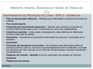 AMBIENTE, HIGIENE, SEGURANÇA E SAÚDE NO TRABALHO
EQUIPAMENTOS DE PROTEÇÃO COLETIVA – EPC´S – EXEMPLOS
 Fitas de demarcação reflexivas - Utilizadas para delimitação e isolamento de áreas de
trabalho.
 Piso antiderrapante.
 Conjuntos para aterramento temporário – Garantir que eventuais circulações de
corrente elétrica fluam para a terra, minimizando os riscos aos trabalhadores.
 Coberturas isolantes – Isolar partes energizadas de redes elétricas de distribuição
durante a execução de tarefas.
 Exaustores – remoção de ar ambiental contaminado ou promover a renovação do ar
saudável.
 Iluminação.
 Chuveiros de emergência e lava-olhos - são utilizados para descontaminação de
produtos químicos nocivos. Chuveiro de aproximadamente 30cm de diâmetro, acionado
por alavancas de mão, cotovelo ou pé. Deve ser de fácil acesso e receber manutenção
constantemente
 Detetores de incêndio - Sprinkle (Chuveiro automático de extinção de incêndio).
 Andaimes
 Plataformas elevatórias
149
Elsa Silva
 