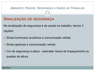 AMBIENTE, HIGIENE, SEGURANÇA E SAÚDE NO TRABALHO
SINALIZAÇÃO DE SEGURANÇA
Na sinalização de segurança e de saúde no trabalho, temos 3
opções:
 Sinais luminosos acústicos e comunicação verbal;
 Sinais gestuais e comunicação verbal;
 Cor de segurança e placa - assinalar riscos de tropeçamento ou
quedas de altura
152
Elsa Silva
 