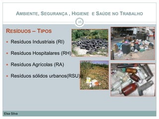 RESÍDUOS – TIPOS
 Resíduos Industriais (RI)
 Resíduos Hospitalares (RH)
 Resíduos Agrícolas (RA)
 Resíduos sólidos urbanos(RSU)
16
Elsa Silva
AMBIENTE, SEGURANÇA , HIGIENE E SAÚDE NO TRABALHO
 