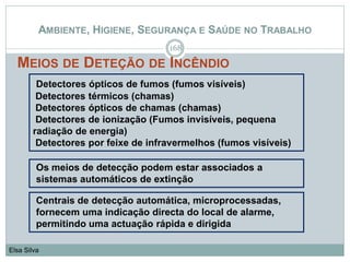 AMBIENTE, HIGIENE, SEGURANÇA E SAÚDE NO TRABALHO
MEIOS DE DETEÇÃO DE INCÊNDIO
168
Elsa Silva
Detectores ópticos de fumos (fumos visíveis)
Detectores térmicos (chamas)
Detectores ópticos de chamas (chamas)
Detectores de ionização (Fumos invisíveis, pequena
radiação de energia)
Detectores por feixe de infravermelhos (fumos visíveis)
Centrais de detecção automática, microprocessadas,
fornecem uma indicação directa do local de alarme,
permitindo uma actuação rápida e dirigida
Os meios de detecção podem estar associados a
sistemas automáticos de extinção
 
