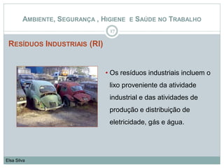 RESÍDUOS INDUSTRIAIS (RI)
17
Elsa Silva
AMBIENTE, SEGURANÇA , HIGIENE E SAÚDE NO TRABALHO
• Os resíduos industriais incluem o
lixo proveniente da atividade
industrial e das atividades de
produção e distribuição de
eletricidade, gás e água.
 