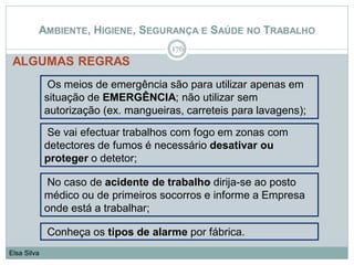 AMBIENTE, HIGIENE, SEGURANÇA E SAÚDE NO TRABALHO
ALGUMAS REGRAS
176
Elsa Silva
Os meios de emergência são para utilizar apenas em
situação de EMERGÊNCIA; não utilizar sem
autorização (ex. mangueiras, carreteis para lavagens);
Se vai efectuar trabalhos com fogo em zonas com
detectores de fumos é necessário desativar ou
proteger o detetor;
No caso de acidente de trabalho dirija-se ao posto
médico ou de primeiros socorros e informe a Empresa
onde está a trabalhar;
Conheça os tipos de alarme por fábrica.
 