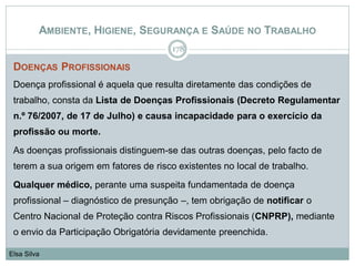 AMBIENTE, HIGIENE, SEGURANÇA E SAÚDE NO TRABALHO
DOENÇAS PROFISSIONAIS
Doença profissional é aquela que resulta diretamente das condições de
trabalho, consta da Lista de Doenças Profissionais (Decreto Regulamentar
n.º 76/2007, de 17 de Julho) e causa incapacidade para o exercício da
profissão ou morte.
As doenças profissionais distinguem-se das outras doenças, pelo facto de
terem a sua origem em fatores de risco existentes no local de trabalho.
Qualquer médico, perante uma suspeita fundamentada de doença
profissional – diagnóstico de presunção –, tem obrigação de notificar o
Centro Nacional de Proteção contra Riscos Profissionais (CNPRP), mediante
o envio da Participação Obrigatória devidamente preenchida.
178
Elsa Silva
 