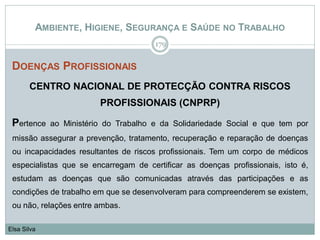 AMBIENTE, HIGIENE, SEGURANÇA E SAÚDE NO TRABALHO
DOENÇAS PROFISSIONAIS
CENTRO NACIONAL DE PROTECÇÃO CONTRA RISCOS
PROFISSIONAIS (CNPRP)
Pertence ao Ministério do Trabalho e da Solidariedade Social e que tem por
missão assegurar a prevenção, tratamento, recuperação e reparação de doenças
ou incapacidades resultantes de riscos profissionais. Tem um corpo de médicos
especialistas que se encarregam de certificar as doenças profissionais, isto é,
estudam as doenças que são comunicadas através das participações e as
condições de trabalho em que se desenvolveram para compreenderem se existem,
ou não, relações entre ambas.
179
Elsa Silva
 
