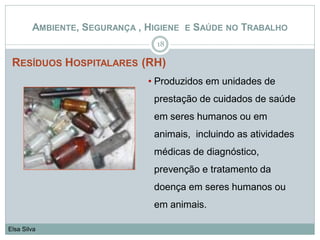 RESÍDUOS HOSPITALARES (RH)
18
Elsa Silva
AMBIENTE, SEGURANÇA , HIGIENE E SAÚDE NO TRABALHO
• Produzidos em unidades de
prestação de cuidados de saúde
em seres humanos ou em
animais, incluindo as atividades
médicas de diagnóstico,
prevenção e tratamento da
doença em seres humanos ou
em animais.
 