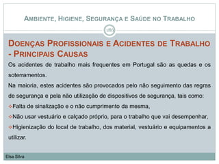 AMBIENTE, HIGIENE, SEGURANÇA E SAÚDE NO TRABALHO
DOENÇAS PROFISSIONAIS E ACIDENTES DE TRABALHO
- PRINCIPAIS CAUSAS
Os acidentes de trabalho mais frequentes em Portugal são as quedas e os
soterramentos.
Na maioria, estes acidentes são provocados pelo não seguimento das regras
de segurança e pela não utilização de dispositivos de segurança, tais como:
Falta de sinalização e o não cumprimento da mesma,
Não usar vestuário e calçado próprio, para o trabalho que vai desempenhar,
Higienização do local de trabalho, dos material, vestuário e equipamentos a
utilizar.
186
Elsa Silva
 