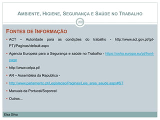AMBIENTE, HIGIENE, SEGURANÇA E SAÚDE NO TRABALHO
FONTES DE INFORMAÇÃO
 ACT – Autoridade para as condições do trabalho - http://www.act.gov.pt/(pt-
PT)/Paginas/default.aspx
 Agencia Europeia para a Segurança e saúde no Trabalho - https://osha.europa.eu/pt/front-
page
 http://www.celpa.pt/
 AR – Assembleia da Republica -
 http://www.parlamento.pt/Legislacao/Paginas/Leis_area_saude.aspx#ST
 Manuais da Portucel/Soporcel
 Outros…
188
Elsa Silva
 