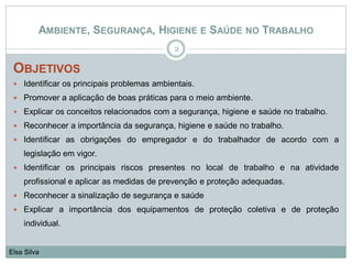 AMBIENTE, SEGURANÇA, HIGIENE E SAÚDE NO TRABALHO
OBJETIVOS
 Identificar os principais problemas ambientais.
 Promover a aplicação de boas práticas para o meio ambiente.
 Explicar os conceitos relacionados com a segurança, higiene e saúde no trabalho.
 Reconhecer a importância da segurança, higiene e saúde no trabalho.
 Identificar as obrigações do empregador e do trabalhador de acordo com a
legislação em vigor.
 Identificar os principais riscos presentes no local de trabalho e na atividade
profissional e aplicar as medidas de prevenção e proteção adequadas.
 Reconhecer a sinalização de segurança e saúde
 Explicar a importância dos equipamentos de proteção coletiva e de proteção
individual.
2
Elsa Silva
 