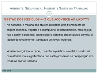 GESTÃO DOS RESÍDUOS – O QUE ACONTECE AO LIXO???
 No passado, a maioria dos objetos utilizados pelo Homem era de
origem animal ou vegetal e decompunha-se naturalmente, mas hoje já
não é assim o potencial tecnológico e científico desenvolvido permitiu o
fabrico de uma enorme variedade de novos materiais.
A matéria orgânica, o papel, o cartão, o plástico, o metal e o vidro são
os materiais mais significativos que estão presentes na composição dos
resíduos sólidos urbanos.
22
Elsa Silva
AMBIENTE, SEGURANÇA , HIGIENE E SAÚDE NO TRABALHO
 