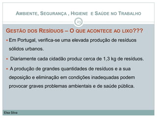GESTÃO DOS RESÍDUOS – O QUE ACONTECE AO LIXO???
 Em Portugal, verifica-se uma elevada produção de resíduos
sólidos urbanos.
 Diariamente cada cidadão produz cerca de 1,3 kg de resíduos.
 A produção de grandes quantidades de resíduos e a sua
deposição e eliminação em condições inadequadas podem
provocar graves problemas ambientais e de saúde pública.
23
Elsa Silva
AMBIENTE, SEGURANÇA , HIGIENE E SAÚDE NO TRABALHO
 