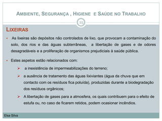 LIXEIRAS
25
Elsa Silva
AMBIENTE, SEGURANÇA , HIGIENE E SAÚDE NO TRABALHO
 As lixeiras são depósitos não controlados de lixo, que provocam a contaminação do
solo, dos rios e das águas subterrâneas, a libertação de gases e de odores
desagradáveis e a proliferação de organismos prejudiciais à saúde pública.
 Estes aspetos estão relacionados com:
 a inexistência de impermeabilizações do terreno;
 a ausência de tratamento das águas lixiviantes (água da chuva que em
contacto com os resíduos fica poluída), produzidas durante a biodegradação
dos resíduos orgânicos;
 A libertação de gases para a atmosfera, os quais contribuem para o efeito de
estufa ou, no caso de ficarem retidos, podem ocasionar incêndios.
 