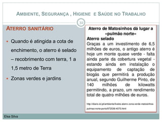 ATERRO SANITÁRIO
32
Elsa Silva
AMBIENTE, SEGURANÇA , HIGIENE E SAÚDE NO TRABALHO
 Quando é atingida a cota de
enchimento, o aterro é selado
– recobrimento com terra, 1 a
1,5 metro de Terra
 Zonas verdes e jardins
 