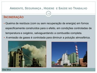 INCINERAÇÃO
 Queima de resíduos (com ou sem recuperação de energia) em fornos
especificamente construídos para o efeito, em condições controladas de
temperatura e oxigénio, salvaguardando a combustão completa.
 A emissão de gases é controlada para diminuir a poluição atmosférica.
34
Elsa Silva
AMBIENTE, SEGURANÇA , HIGIENE E SAÚDE NO TRABALHO
 