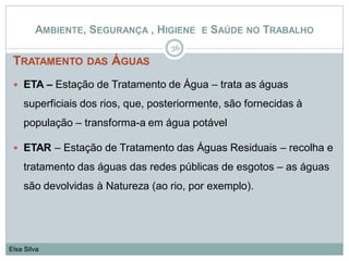 TRATAMENTO DAS ÁGUAS
 ETA – Estação de Tratamento de Água – trata as águas
superficiais dos rios, que, posteriormente, são fornecidas à
população – transforma-a em água potável
 ETAR – Estação de Tratamento das Águas Residuais – recolha e
tratamento das águas das redes públicas de esgotos – as águas
são devolvidas à Natureza (ao rio, por exemplo).
36
Elsa Silva
AMBIENTE, SEGURANÇA , HIGIENE E SAÚDE NO TRABALHO
 
