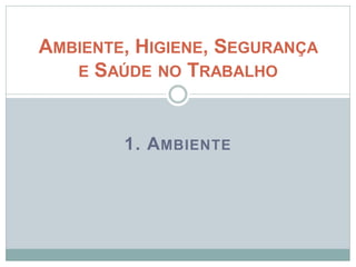 1. AMBIENTE
AMBIENTE, HIGIENE, SEGURANÇA
E SAÚDE NO TRABALHO
 