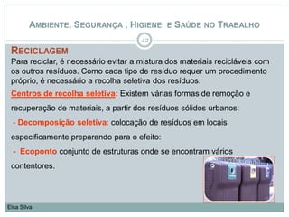 RECICLAGEM
Para reciclar, é necessário evitar a mistura dos materiais recicláveis com
os outros resíduos. Como cada tipo de resíduo requer um procedimento
próprio, é necessário a recolha seletiva dos resíduos.
Centros de recolha seletiva: Existem várias formas de remoção e
recuperação de materiais, a partir dos resíduos sólidos urbanos:
- Decomposição seletiva: colocação de resíduos em locais
especificamente preparando para o efeito:
- Ecoponto conjunto de estruturas onde se encontram vários
contentores.
42
Elsa Silva
AMBIENTE, SEGURANÇA , HIGIENE E SAÚDE NO TRABALHO
 