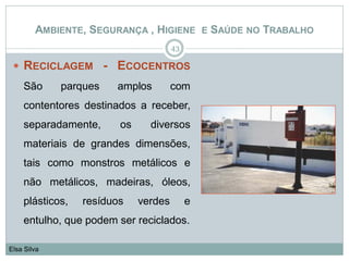  RECICLAGEM - ECOCENTROS
São parques amplos com
contentores destinados a receber,
separadamente, os diversos
materiais de grandes dimensões,
tais como monstros metálicos e
não metálicos, madeiras, óleos,
plásticos, resíduos verdes e
entulho, que podem ser reciclados.
43
Elsa Silva
AMBIENTE, SEGURANÇA , HIGIENE E SAÚDE NO TRABALHO
 
