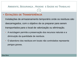  ESTAÇÕES DE TRANSFERÊNCIA
Instalações de armazenamento temporário onde os resíduos são
descarregados, com o objetivo de os preparar para serem
transportados para o local de valorização ou eliminação.
• A reciclagem permite a preservação dos recursos naturais e a
diminuição da quantidade de resíduos.
• O abandono dos resíduos em locais não controlados representa
perigos graves.
45
Elsa Silva
AMBIENTE, SEGURANÇA , HIGIENE E SAÚDE NO TRABALHO
 