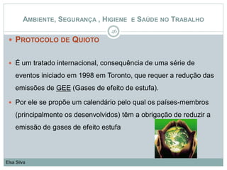  PROTOCOLO DE QUIOTO
 É um tratado internacional, consequência de uma série de
eventos iniciado em 1998 em Toronto, que requer a redução das
emissões de GEE (Gases de efeito de estufa).
 Por ele se propõe um calendário pelo qual os países-membros
(principalmente os desenvolvidos) têm a obrigação de reduzir a
emissão de gases de efeito estufa
46
Elsa Silva
AMBIENTE, SEGURANÇA , HIGIENE E SAÚDE NO TRABALHO
 
