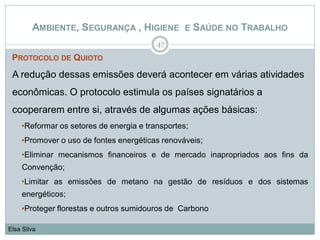 PROTOCOLO DE QUIOTO
A redução dessas emissões deverá acontecer em várias atividades
econômicas. O protocolo estimula os países signatários a
cooperarem entre si, através de algumas ações básicas:
•Reformar os setores de energia e transportes;
•Promover o uso de fontes energéticas renováveis;
•Eliminar mecanismos financeiros e de mercado inapropriados aos fins da
Convenção;
•Limitar as emissões de metano na gestão de resíduos e dos sistemas
energéticos;
•Proteger florestas e outros sumidouros de Carbono
47
Elsa Silva
AMBIENTE, SEGURANÇA , HIGIENE E SAÚDE NO TRABALHO
 