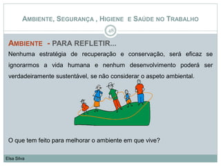 AMBIENTE - PARA REFLETIR...
Nenhuma estratégia de recuperação e conservação, será eficaz se
ignorarmos a vida humana e nenhum desenvolvimento poderá ser
verdadeiramente sustentável, se não considerar o aspeto ambiental.
O que tem feito para melhorar o ambiente em que vive?
48
Elsa Silva
AMBIENTE, SEGURANÇA , HIGIENE E SAÚDE NO TRABALHO
 
