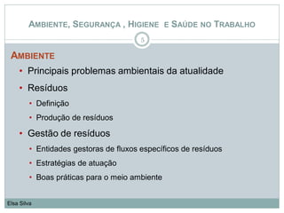 AMBIENTE
• Principais problemas ambientais da atualidade
• Resíduos
• Definição
• Produção de resíduos
• Gestão de resíduos
• Entidades gestoras de fluxos específicos de resíduos
• Estratégias de atuação
• Boas práticas para o meio ambiente
5
Elsa Silva
AMBIENTE, SEGURANÇA , HIGIENE E SAÚDE NO TRABALHO
 