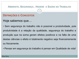 DEFINIÇÕES E CONCEITOS
Hoje sabemos que…
• Sem segurança do trabalho não é possível a produtividade, pois
produtividade é a relação da qualidade, segurança do trabalho e
produção que na soma geram efeitos positivos e na falta de uma
destas ciências o efeito é totalmente negativo seja financeiramente
ou fisicamente.
• Pensar em segurança do trabalho é pensar em Qualidade de vida!
51
Elsa Silva
AMBIENTE, SEGURANÇA , HIGIENE E SAÚDE NO TRABALHO
 