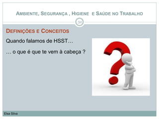 DEFINIÇÕES E CONCEITOS
Quando falamos de HSST…
… o que é que te vem à cabeça ?
52
Elsa Silva
AMBIENTE, SEGURANÇA , HIGIENE E SAÚDE NO TRABALHO
 
