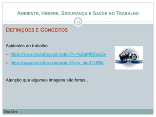 DEFINIÇÕES E CONCEITOS
Acidentes de trabalho
 https://www.youtube.com/watch?v=ixZpMRXsaZw
 https://www.youtube.com/watch?v=x_pIaK1URIk
Atenção que algumas imagens são fortes…
53
Elsa Silva
AMBIENTE, HIGIENE, SEGURANÇA E SAÚDE NO TRABALHO
 