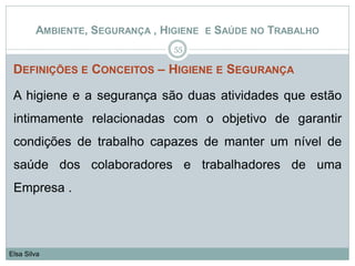 DEFINIÇÕES E CONCEITOS – HIGIENE E SEGURANÇA
A higiene e a segurança são duas atividades que estão
intimamente relacionadas com o objetivo de garantir
condições de trabalho capazes de manter um nível de
saúde dos colaboradores e trabalhadores de uma
Empresa .
55
Elsa Silva
AMBIENTE, SEGURANÇA , HIGIENE E SAÚDE NO TRABALHO
 