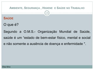 SAÚDE
O que é?
Segundo a O.M.S.- Organização Mundial de Saúde,
saúde é um “estado de bem-estar físico, mental e social
e não somente a ausência de doença e enfermidade ".
56
Elsa Silva
AMBIENTE, SEGURANÇA , HIGIENE E SAÚDE NO TRABALHO
 