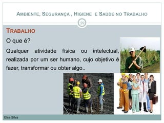 TRABALHO
O que é?
Qualquer atividade física ou intelectual,
realizada por um ser humano, cujo objetivo é
fazer, transformar ou obter algo..
59
Elsa Silva
AMBIENTE, SEGURANÇA , HIGIENE E SAÚDE NO TRABALHO
 