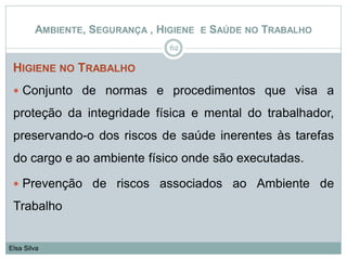 HIGIENE NO TRABALHO
 Conjunto de normas e procedimentos que visa a
proteção da integridade física e mental do trabalhador,
preservando-o dos riscos de saúde inerentes às tarefas
do cargo e ao ambiente físico onde são executadas.
 Prevenção de riscos associados ao Ambiente de
Trabalho
62
Elsa Silva
AMBIENTE, SEGURANÇA , HIGIENE E SAÚDE NO TRABALHO
 