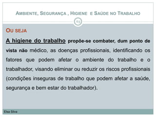 OU SEJA
A higiene do trabalho propõe-se combater, dum ponto de
vista não médico, as doenças profissionais, identificando os
fatores que podem afetar o ambiente do trabalho e o
trabalhador, visando eliminar ou reduzir os riscos profissionais
(condições inseguras de trabalho que podem afetar a saúde,
segurança e bem estar do trabalhador).
63
Elsa Silva
AMBIENTE, SEGURANÇA , HIGIENE E SAÚDE NO TRABALHO
 