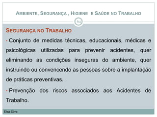 SEGURANÇA NO TRABALHO
• Conjunto de medidas técnicas, educacionais, médicas e
psicológicas utilizadas para prevenir acidentes, quer
eliminando as condições inseguras do ambiente, quer
instruindo ou convencendo as pessoas sobre a implantação
de práticas preventivas.
• Prevenção dos riscos associados aos Acidentes de
Trabalho.
64
Elsa Silva
AMBIENTE, SEGURANÇA , HIGIENE E SAÚDE NO TRABALHO
 