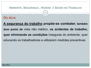 OU SEJA
A segurança do trabalho propõe-se combater, também
dum ponto de vista não médico, os acidentes de trabalho,
quer eliminando as condições inseguras do ambiente, quer
educando os trabalhadores a utilizarem medidas preventivas.
65
Elsa Silva
AMBIENTE, SEGURANÇA , HIGIENE E SAÚDE NO TRABALHO
 