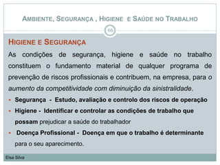 HIGIENE E SEGURANÇA
As condições de segurança, higiene e saúde no trabalho
constituem o fundamento material de qualquer programa de
prevenção de riscos profissionais e contribuem, na empresa, para o
aumento da competitividade com diminuição da sinistralidade.
 Segurança - Estudo, avaliação e controlo dos riscos de operação
 Higiene - Identificar e controlar as condições de trabalho que
possam prejudicar a saúde do trabalhador
 Doença Profissional - Doença em que o trabalho é determinante
para o seu aparecimento.
66
Elsa Silva
AMBIENTE, SEGURANÇA , HIGIENE E SAÚDE NO TRABALHO
 